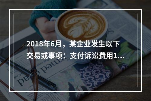 2018年6月，某企业发生以下交易或事项：支付诉讼费用10万