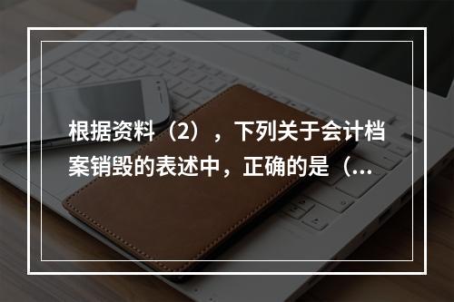 根据资料（2），下列关于会计档案销毁的表述中，正确的是（ ）