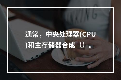 通常，中央处理器(CPU)和主存储器合成（）。