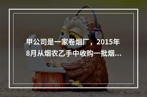 甲公司是一家卷烟厂，2015年8月从烟农乙手中收购一批烟叶，