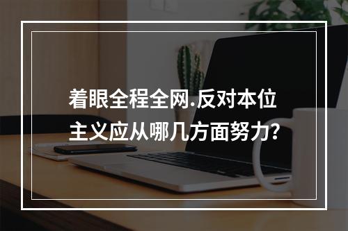 着眼全程全网.反对本位主义应从哪几方面努力？