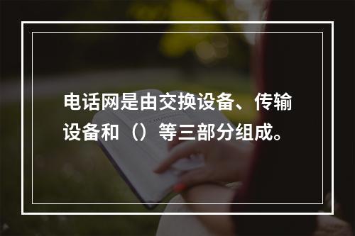 电话网是由交换设备、传输设备和（）等三部分组成。