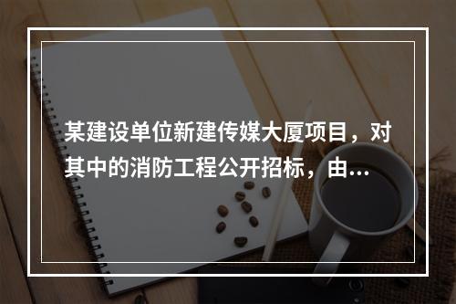 某建设单位新建传媒大厦项目，对其中的消防工程公开招标，由于该