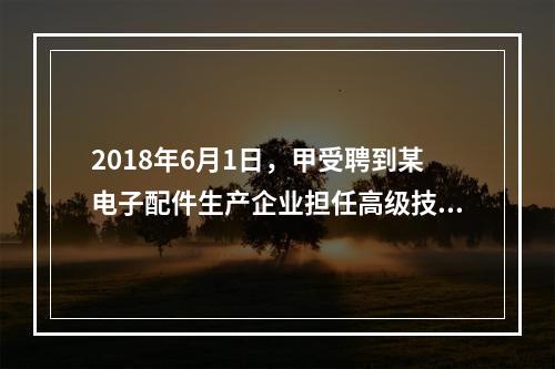 2018年6月1日，甲受聘到某电子配件生产企业担任高级技术人