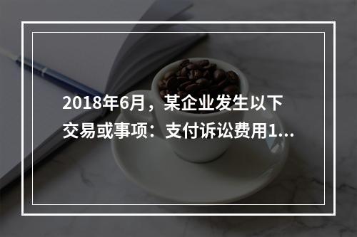 2018年6月，某企业发生以下交易或事项：支付诉讼费用10万