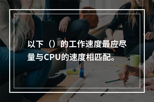 以下（）的工作速度最应尽量与CPU的速度相匹配。