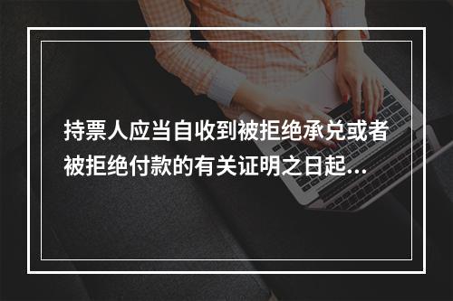 持票人应当自收到被拒绝承兑或者被拒绝付款的有关证明之日起3日