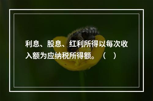 利息、股息、红利所得以每次收入额为应纳税所得额。（　）