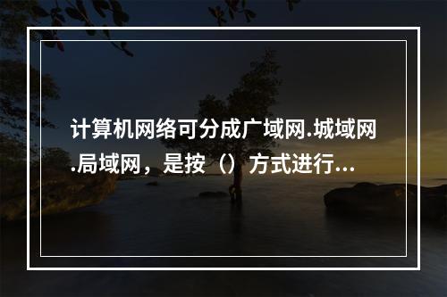 计算机网络可分成广域网.城域网.局域网，是按（）方式进行分类