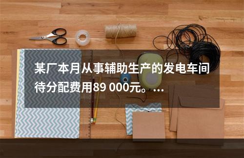 某厂本月从事辅助生产的发电车间待分配费用89 000元。本月