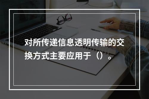 对所传递信息透明传输的交换方式主要应用于（）。