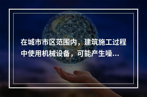 在城市市区范围内，建筑施工过程中使用机械设备，可能产生噪声污