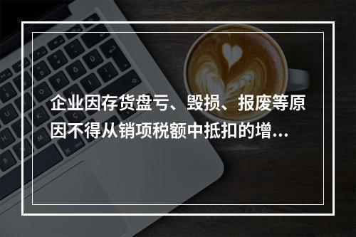 企业因存货盘亏、毁损、报废等原因不得从销项税额中抵扣的增值税