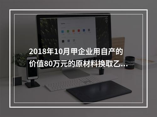 2018年10月甲企业用自产的价值80万元的原材料换取乙企业