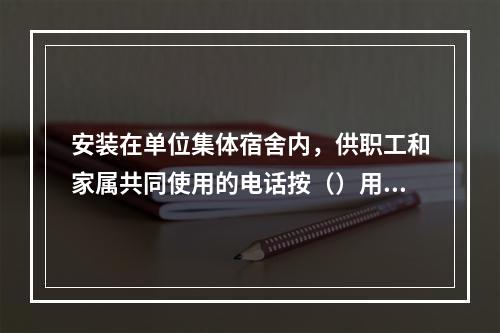 安装在单位集体宿舍内，供职工和家属共同使用的电话按（）用户处