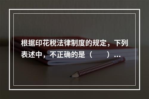 根据印花税法律制度的规定，下列表述中，不正确的是（　　）。