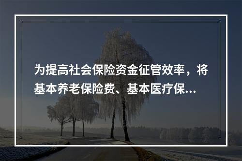 为提高社会保险资金征管效率，将基本养老保险费、基本医疗保险费