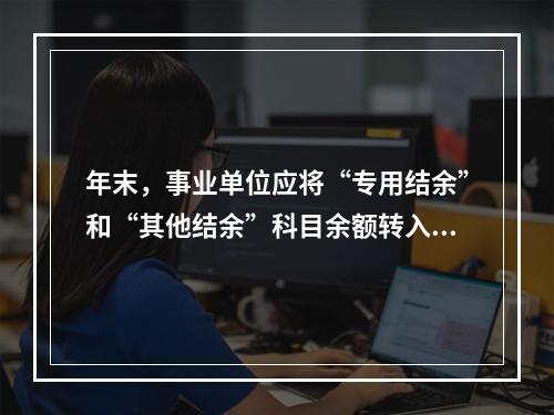 年末，事业单位应将“专用结余”和“其他结余”科目余额转入“非