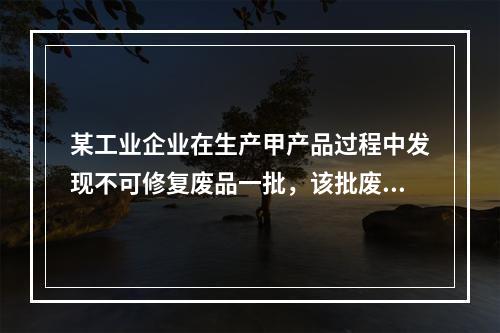 某工业企业在生产甲产品过程中发现不可修复废品一批，该批废品的