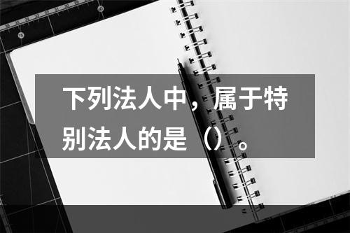 下列法人中，属于特别法人的是（）。