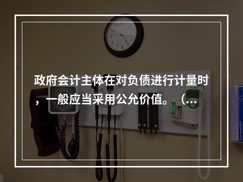 政府会计主体在对负债进行计量时，一般应当采用公允价值。（　　