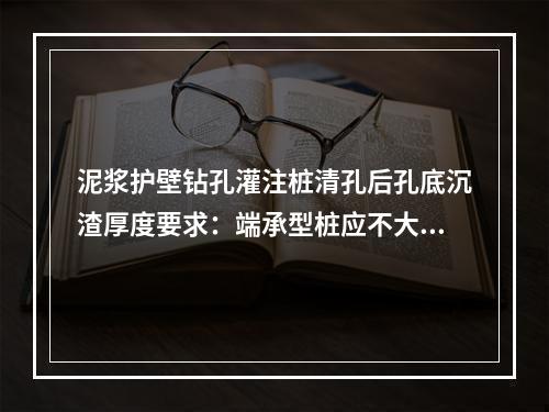 泥浆护壁钻孔灌注桩清孔后孔底沉渣厚度要求：端承型桩应不大于（