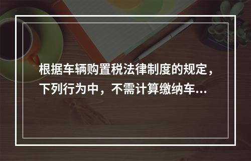 根据车辆购置税法律制度的规定，下列行为中，不需计算缴纳车辆购