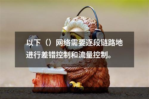 以下（）网络需要逐段链路地进行差错控制和流量控制。