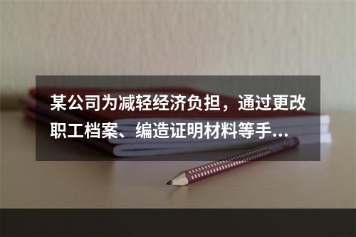 某公司为减轻经济负担，通过更改职工档案、编造证明材料等手段，