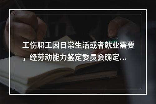 工伤职工因日常生活或者就业需要，经劳动能力鉴定委员会确定，安