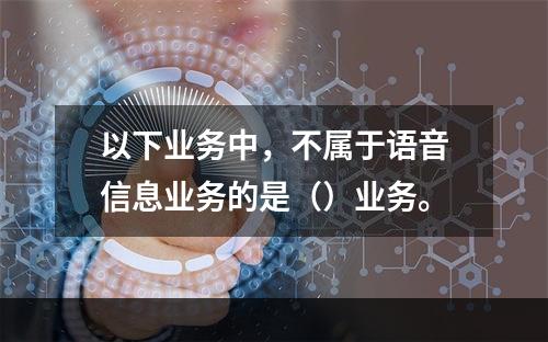 以下业务中，不属于语音信息业务的是（）业务。