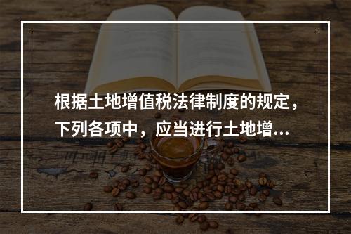 根据土地增值税法律制度的规定，下列各项中，应当进行土地增值税