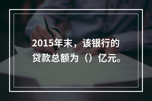 2015年末，该银行的贷款总额为（）亿元。