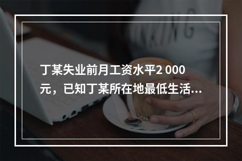 丁某失业前月工资水平2 000元，已知丁某所在地最低生活保障