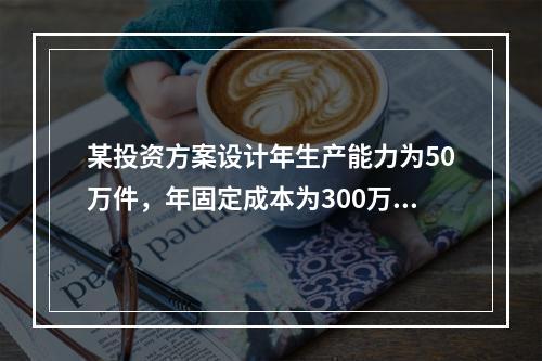 某投资方案设计年生产能力为50万件，年固定成本为300万元，