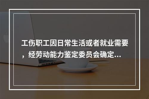 工伤职工因日常生活或者就业需要，经劳动能力鉴定委员会确定，安