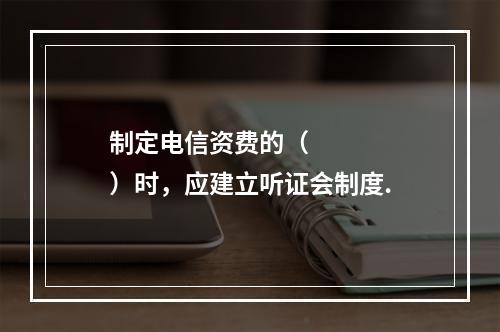 制定电信资费的（     ）时，应建立听证会制度.