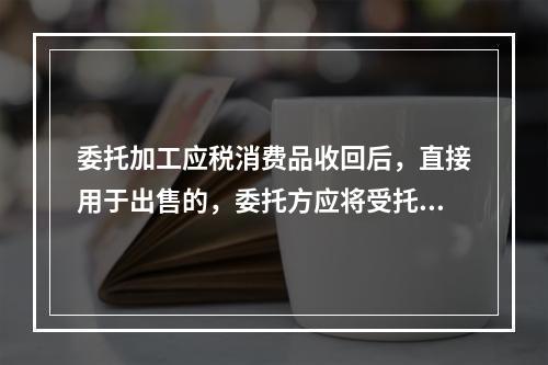 委托加工应税消费品收回后，直接用于出售的，委托方应将受托方代