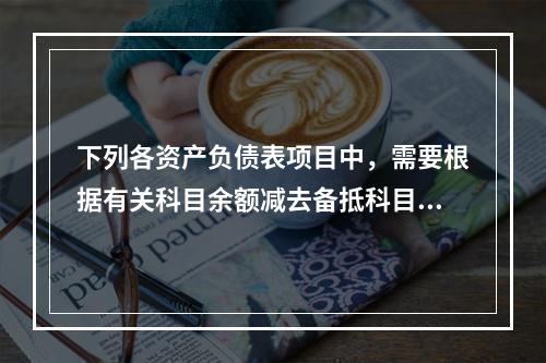 下列各资产负债表项目中，需要根据有关科目余额减去备抵科目后的