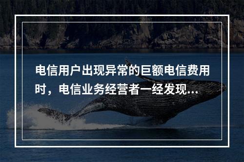 电信用户出现异常的巨额电信费用时，电信业务经营者一经发现，应