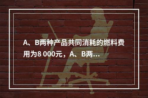 A、B两种产品共同消耗的燃料费用为8 000元，A、B两种产