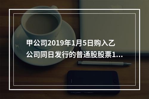 甲公司2019年1月5日购入乙公司同日发行的普通股股票100