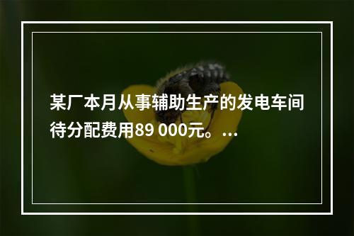 某厂本月从事辅助生产的发电车间待分配费用89 000元。本月