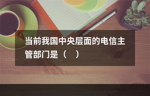 当前我国中央层面的电信主管部门是（     ）