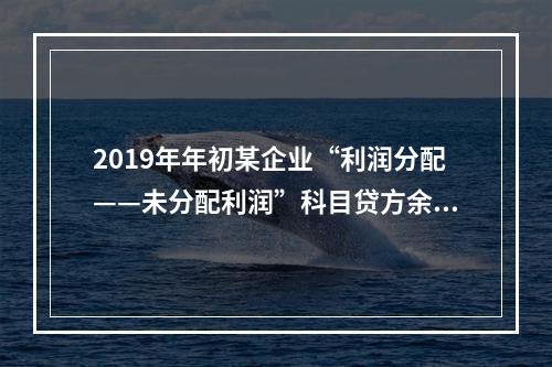 2019年年初某企业“利润分配——未分配利润”科目贷方余额为