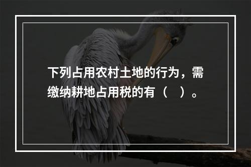 下列占用农村土地的行为，需缴纳耕地占用税的有（　）。