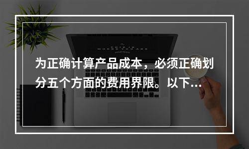 为正确计算产品成本，必须正确划分五个方面的费用界限。以下各项