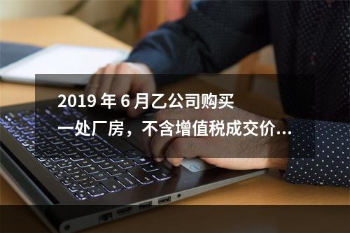 2019 年 6 月乙公司购买一处厂房，不含增值税成交价格为