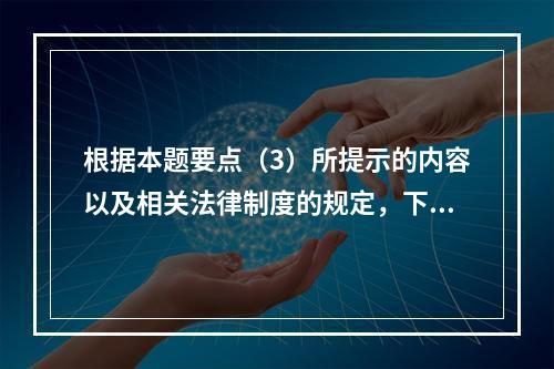 根据本题要点（3）所提示的内容以及相关法律制度的规定，下列各