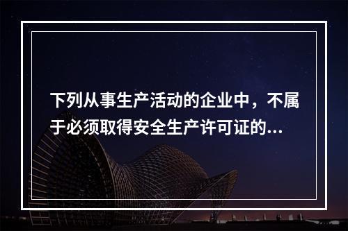 下列从事生产活动的企业中，不属于必须取得安全生产许可证的是(